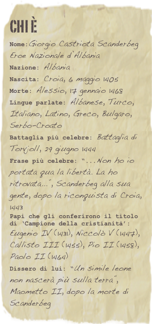chi è
Nome:Giorgio Castriota ScanderbegEroe Nazionale d’Albania
Nazione: Albania
Nascita: Croia, 6 maggio 1405
Morte: Alessio, 17 gennaio 1468
Lingue parlate: Albanese, Turco, Italiano, Latino, Greco, Bulgaro, Serbo-Croato
Battaglia più celebre: Battaglia di Torvjoll, 29 giugno 1444Frase più celebre: “...Non ho io portata qua la libertà. La ho ritrovata...”, Scanderbeg alla sua gente, dopo la riconquista di Croia, 1443Papi che gli conferirono il titolo di ‘Campione della cristianità’: Eugenio IV (1431), Niccolò V (1447), Callisto III (1455), Pio II (1458), Paolo II (1464)Dissero di lui: “Un simile leone non nascerà più sulla terra”, Maometto II, dopo la morte di Scanderbeg